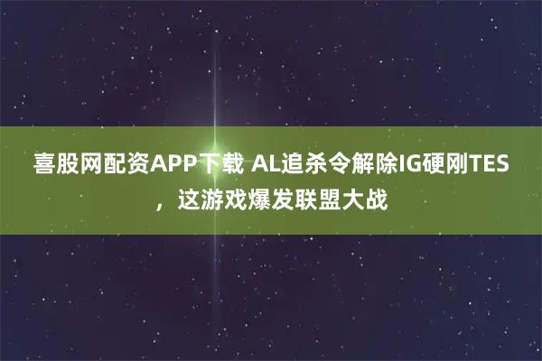喜股网配资APP下载 AL追杀令解除IG硬刚TES，这游戏爆发联盟大战