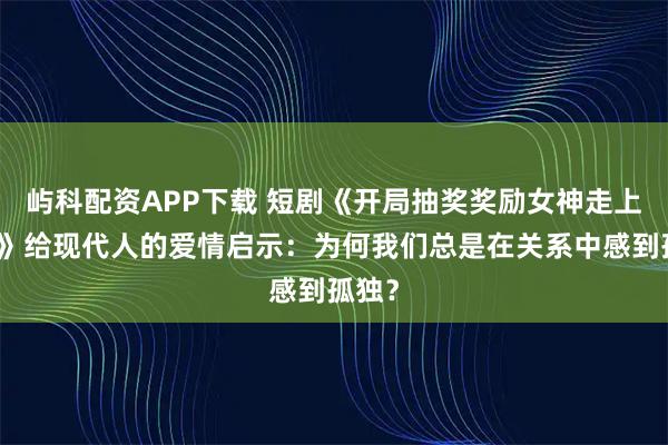 屿科配资APP下载 短剧《开局抽奖奖励女神走上巅峰》给现代人的爱情启示：为何我们总是在关系中感到孤独？