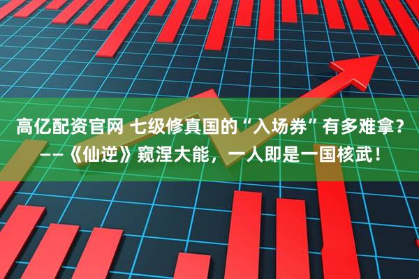 高亿配资官网 七级修真国的“入场券”有多难拿？——《仙逆》窥涅大能，一人即是一国核武！