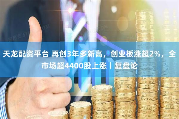 天龙配资平台 再创3年多新高，创业板涨超2%，全市场超4400股上涨丨复盘论