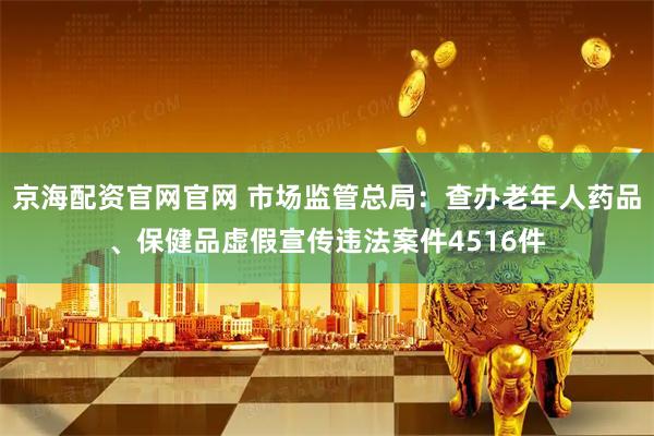 京海配资官网官网 市场监管总局：查办老年人药品、保健品虚假宣传违法案件4516件