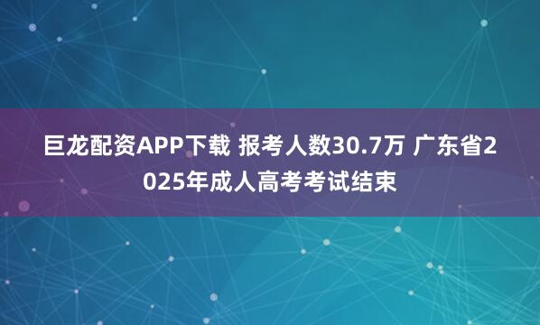 巨龙配资APP下载 报考人数30.7万 广东省2025年成人高考考试结束