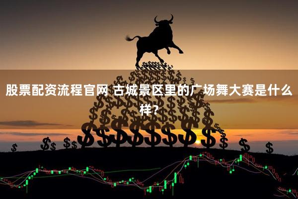 股票配资流程官网 古城景区里的广场舞大赛是什么样？