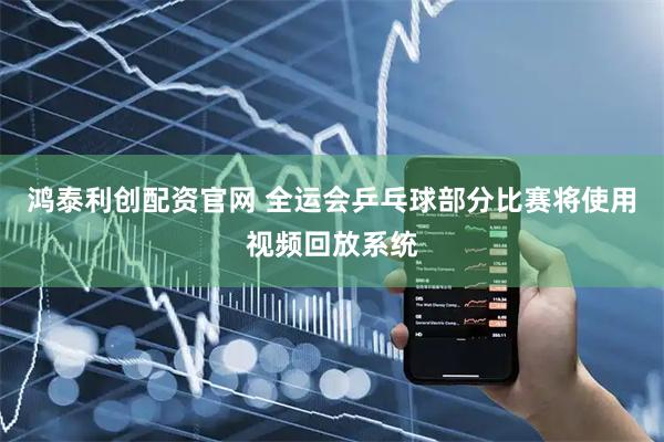 鸿泰利创配资官网 全运会乒乓球部分比赛将使用视频回放系统