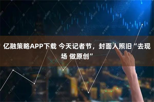 亿融策略APP下载 今天记者节,封面人照旧“去现场 做原创”