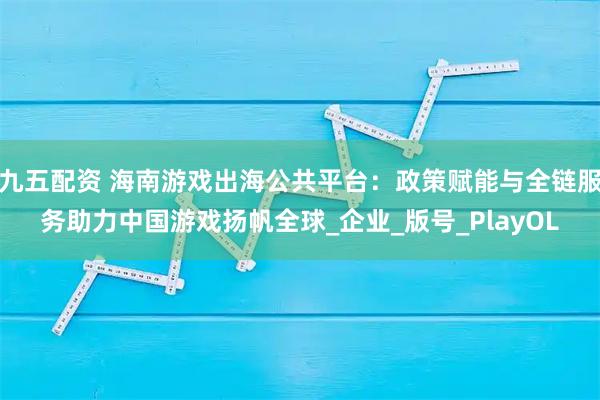九五配资 海南游戏出海公共平台：政策赋能与全链服务助力中国游戏扬帆全球_企业_版号_PlayOL