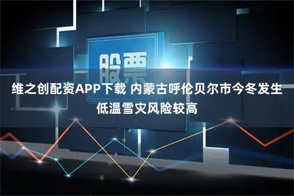 维之创配资APP下载 内蒙古呼伦贝尔市今冬发生低温雪灾风险较高