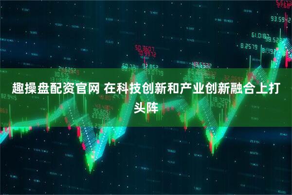 趣操盘配资官网 在科技创新和产业创新融合上打头阵