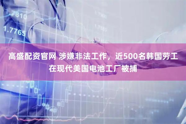 高盛配资官网 涉嫌非法工作，近500名韩国劳工在现代美国电池工厂被捕
