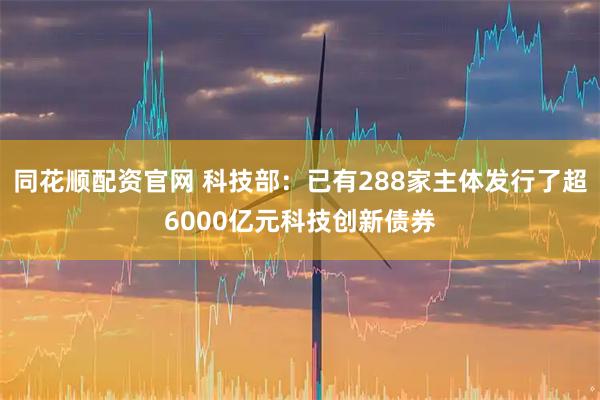 同花顺配资官网 科技部：已有288家主体发行了超6000亿元科技创新债券