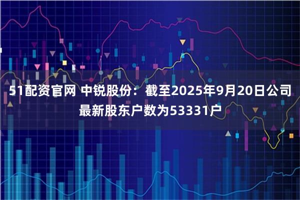 51配资官网 中锐股份：截至2025年9月20日公司最新股东户数为53331户