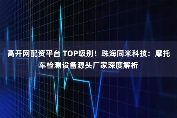 高开网配资平台 TOP级别！珠海同米科技：摩托车检测设备源头厂家深度解析