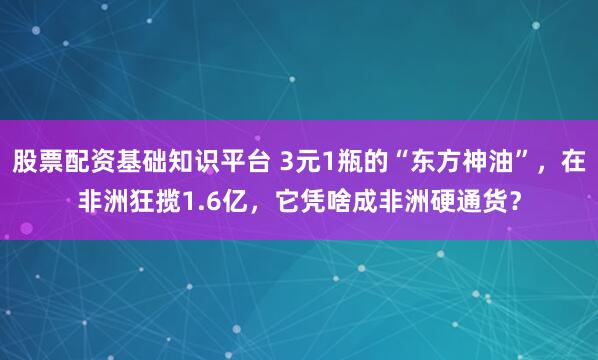 股票配资基础知识平台 3元1瓶的“东方神油”，在非洲狂揽1.6亿，它凭啥成非洲硬通货？