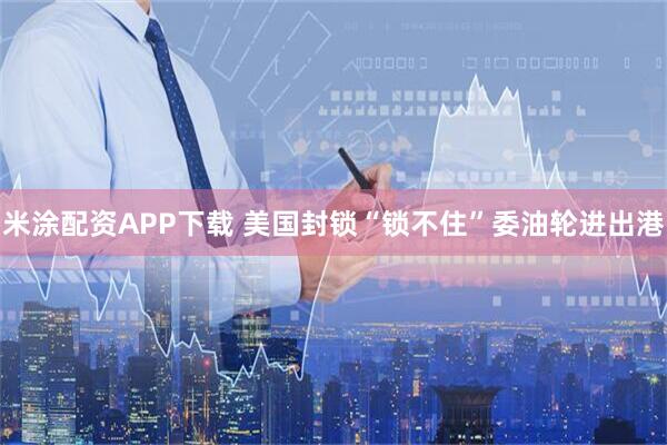 米涂配资APP下载 美国封锁“锁不住”委油轮进出港