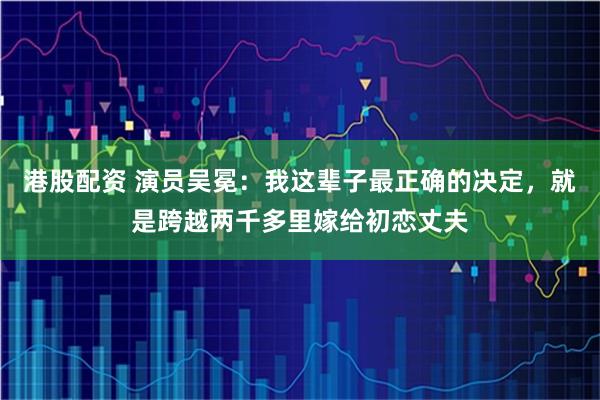 港股配资 演员吴冕：我这辈子最正确的决定，就是跨越两千多里嫁给初恋丈夫