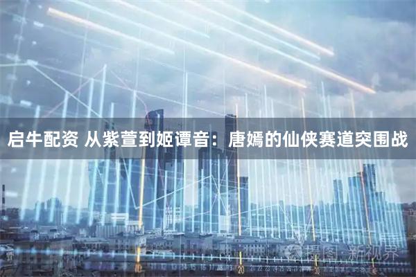 启牛配资 从紫萱到姬谭音：唐嫣的仙侠赛道突围战