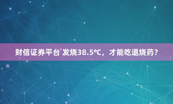 财信证券平台 发烧38.5℃，才能吃退烧药？