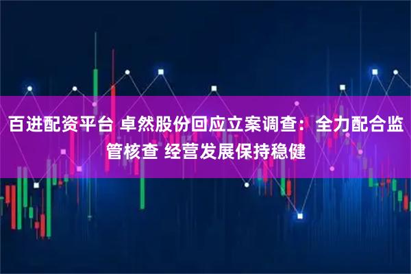 百进配资平台 卓然股份回应立案调查：全力配合监管核查 经营发展保持稳健
