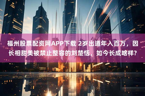 福州股票配资网APP下载 2岁出道年入百万，因长相甜美被禁止整容的刘楚恬，如今长成啥样?