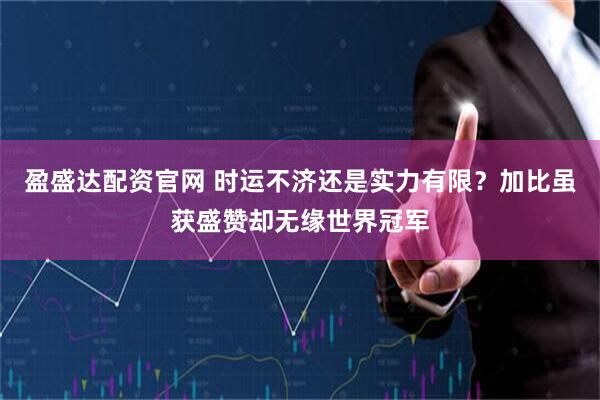 盈盛达配资官网 时运不济还是实力有限？加比虽获盛赞却无缘世界冠军