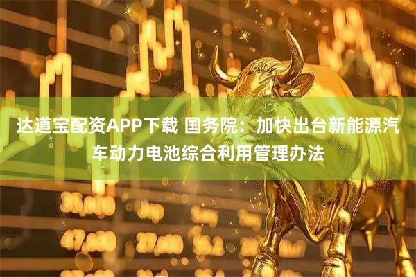 达道宝配资APP下载 国务院：加快出台新能源汽车动力电池综合利用管理办法