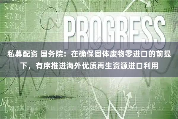 私募配资 国务院：在确保固体废物零进口的前提下，有序推进海外优质再生资源进口利用