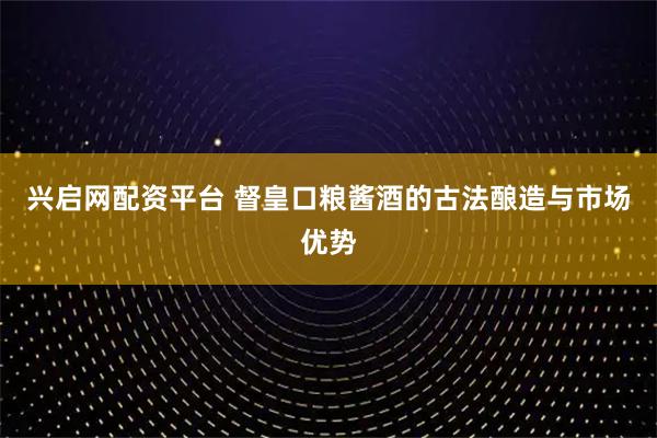 兴启网配资平台 督皇口粮酱酒的古法酿造与市场优势