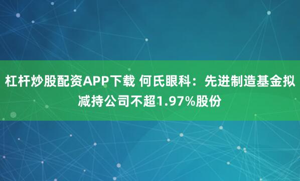 杠杆炒股配资APP下载 何氏眼科：先进制造基金拟减持公司不超1.97%股份
