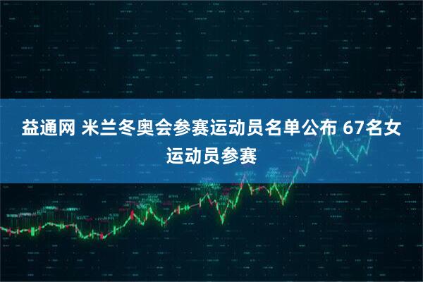 益通网 米兰冬奥会参赛运动员名单公布 67名女运动员参赛