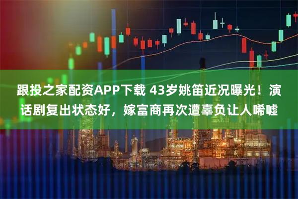跟投之家配资APP下载 43岁姚笛近况曝光！演话剧复出状态好，嫁富商再次遭辜负让人唏嘘