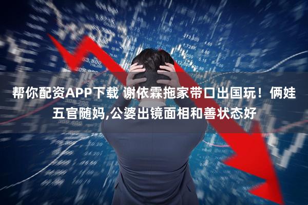 帮你配资APP下载 谢依霖拖家带口出国玩！俩娃五官随妈,公婆出镜面相和善状态好