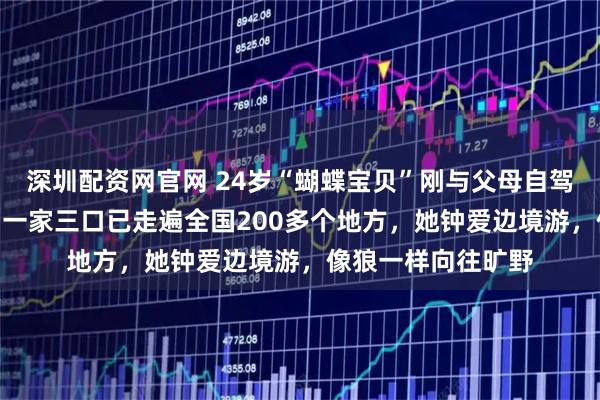 深圳配资网官网 24岁“蝴蝶宝贝”刚与父母自驾游完318川藏线，一家三口已走遍全国200多个地方，她钟爱边境游，像狼一样向往旷野