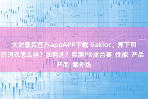 大财配资官方appAPP下载 Gakior、蕉下和优衣库防晒衣怎么样？如何选？实测PK擂台赛_性能_产品_紫外线