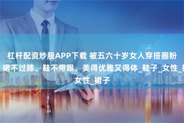 杠杆配资炒股APP下载 被五六十岁女人穿搭圈粉了：裙不过膝、鞋不带跟，美得优雅又得体_鞋子_女性_裙子