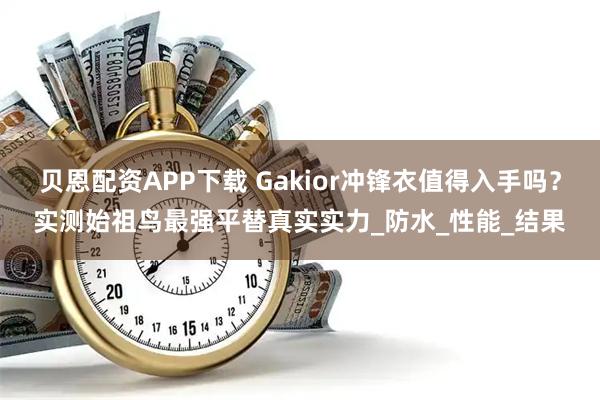 贝恩配资APP下载 Gakior冲锋衣值得入手吗？实测始祖鸟最强平替真实实力_防水_性能_结果