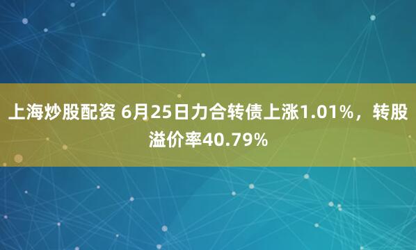 上海炒股配资 6月25日力合转债上涨1.01%，转股溢价率40.79%