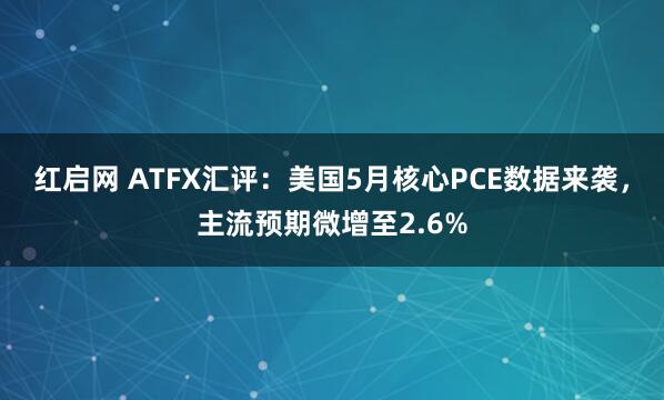 红启网 ATFX汇评：美国5月核心PCE数据来袭，主流预期微增至2.6%