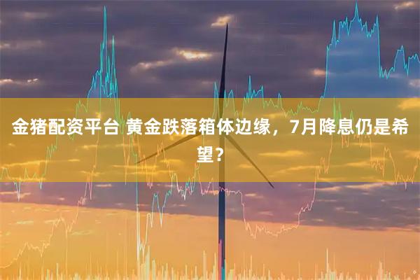 金猪配资平台 黄金跌落箱体边缘，7月降息仍是希望？