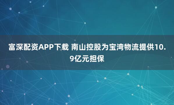 富深配资APP下载 南山控股为宝湾物流提供10.9亿元担保