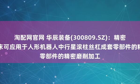 淘配网官网 华辰装备(300809.SZ)：精密内外螺纹磨床可应用于人形机器人中行星滚柱丝杠成套零部件的精密磨削加工