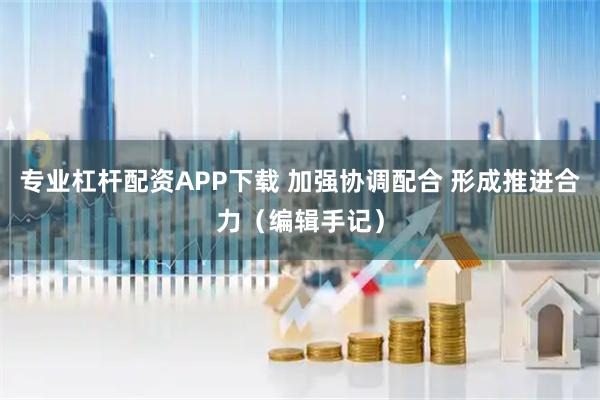 专业杠杆配资APP下载 加强协调配合 形成推进合力（编辑手记）