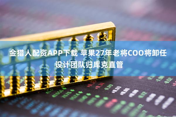 金猎人配资APP下载 苹果27年老将COO将卸任 设计团队归库克直管