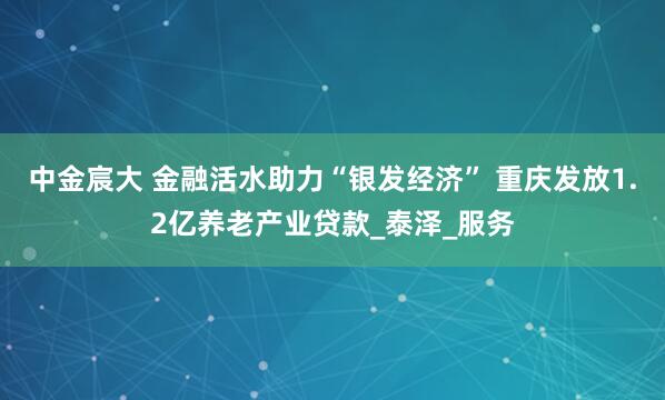 中金宸大 金融活水助力“银发经济” 重庆发放1.2亿养老产业贷款_泰泽_服务