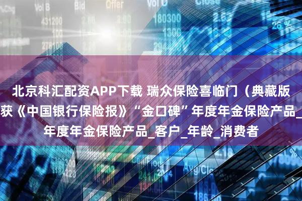 北京科汇配资APP下载 瑞众保险喜临门（典藏版）养老年金保险荣获《中国银行保险报》“金口碑”年度年金保险产品_客户_年龄_消费者