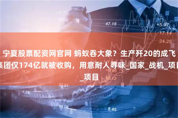宁夏股票配资网官网 蚂蚁吞大象？生产歼20的成飞集团仅174亿就被收购，用意耐人寻味_国家_战机_项目