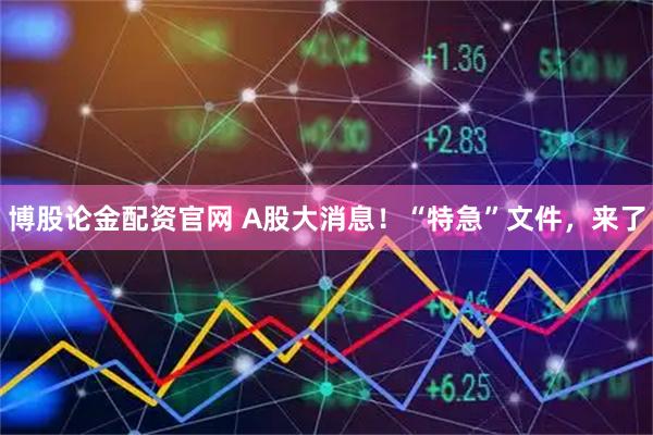 博股论金配资官网 A股大消息！“特急”文件，来了
