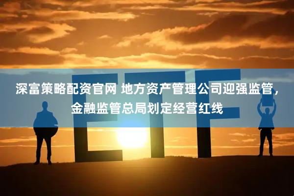 深富策略配资官网 地方资产管理公司迎强监管，金融监管总局划定经营红线