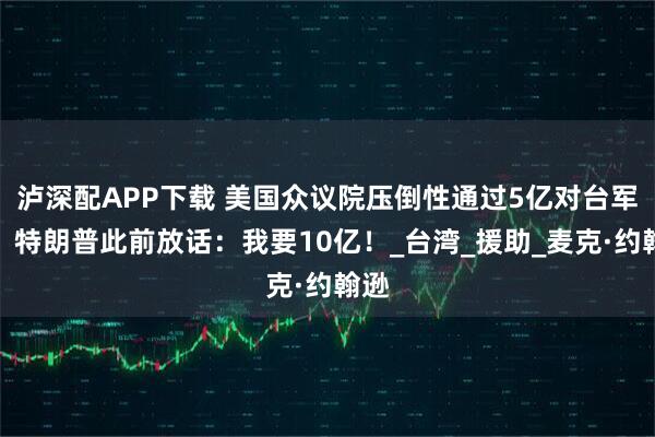 泸深配APP下载 美国众议院压倒性通过5亿对台军援！特朗普此前放话：我要10亿！_台湾_援助_麦克·约翰逊