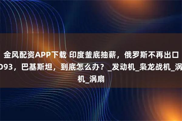 金风配资APP下载 印度釜底抽薪，俄罗斯不再出口RD93，巴基斯坦，到底怎么办？_发动机_枭龙战机_涡扇