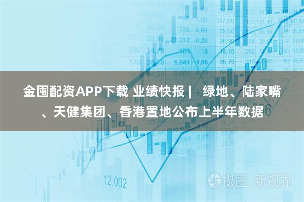 金囤配资APP下载 业绩快报 |   绿地、陆家嘴、天健集团、香港置地公布上半年数据